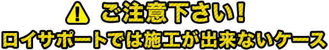 ご注意下さい！ロイサポートでは施工が出来ないケース 